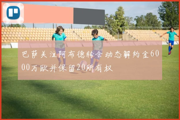 巴萨关注阿布德转会动态解约金6000万欧并保留20所有权