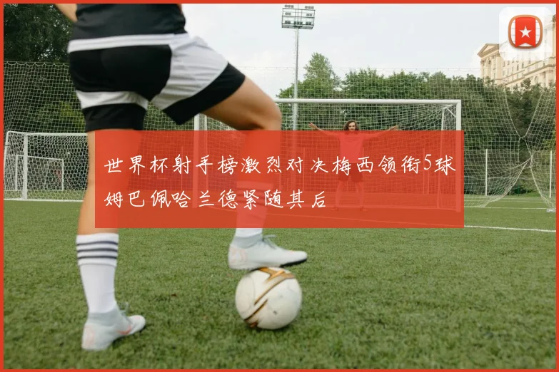 世界杯射手榜激烈对决梅西领衔5球姆巴佩哈兰德紧随其后