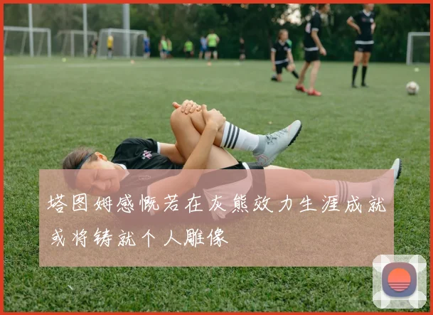 塔图姆感慨若在灰熊效力生涯成就或将铸就个人雕像