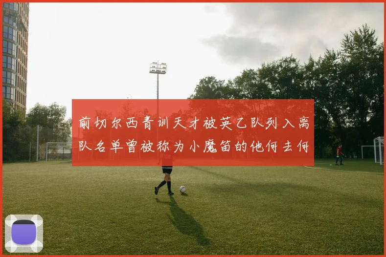 前切尔西青训天才被英乙队列入离队名单曾被称为小魔笛的他何去何从