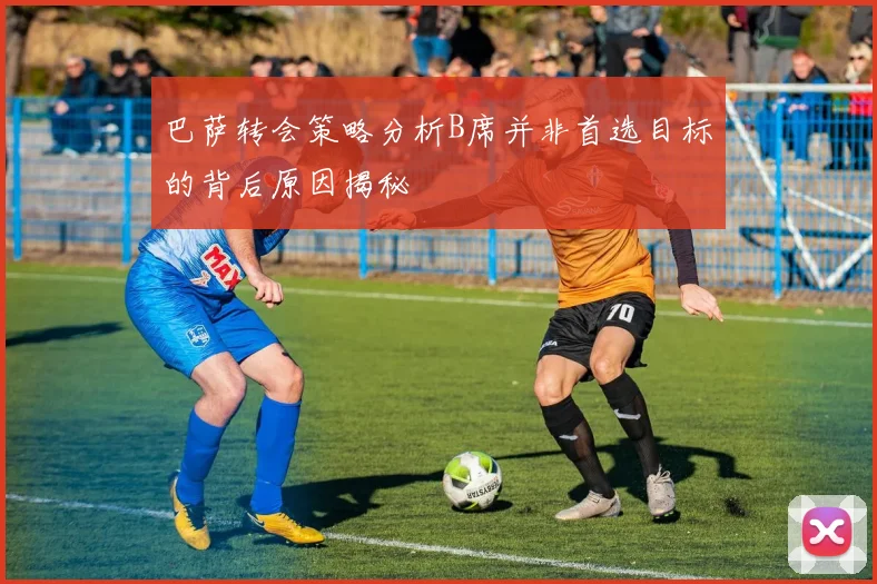 巴萨转会策略分析B席并非首选目标的背后原因揭秘
