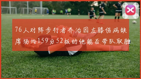 76人对阵步行者乔治因左膝伤病缺席场均159分52板的他能否带队取胜