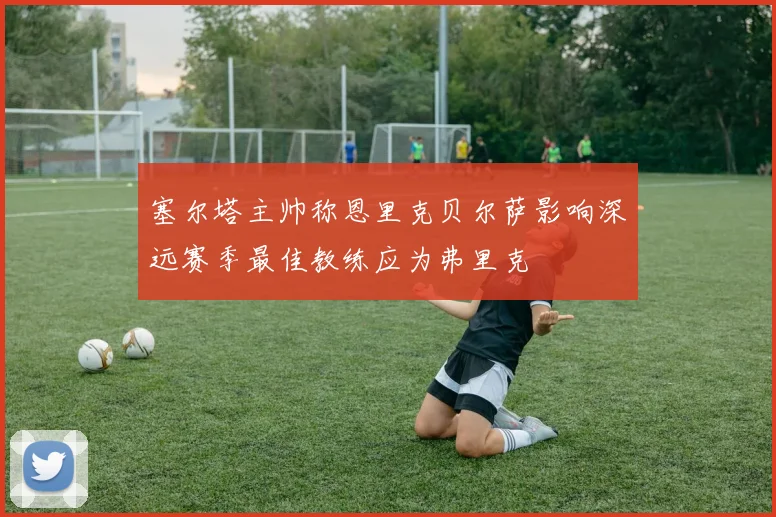 塞尔塔主帅称恩里克贝尔萨影响深远赛季最佳教练应为弗里克