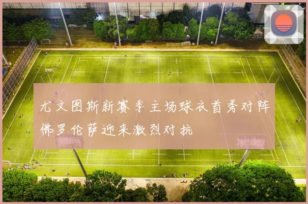尤文图斯新赛季主场球衣首秀对阵佛罗伦萨迎来激烈对抗