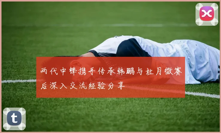 两代中锋携手传承韩鹏与杜月徵赛后深入交流经验分享