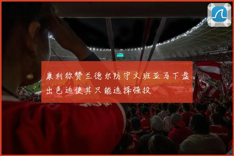 康利称赞兰德尔防守文班亚马下盘出色迫使其只能选择强投