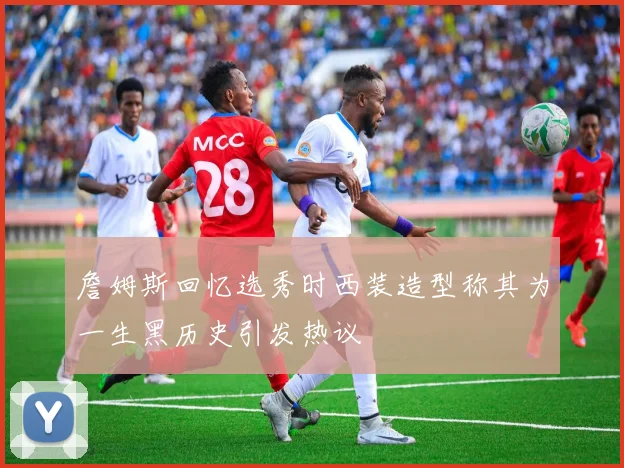 詹姆斯回忆选秀时西装造型称其为一生黑历史引发热议