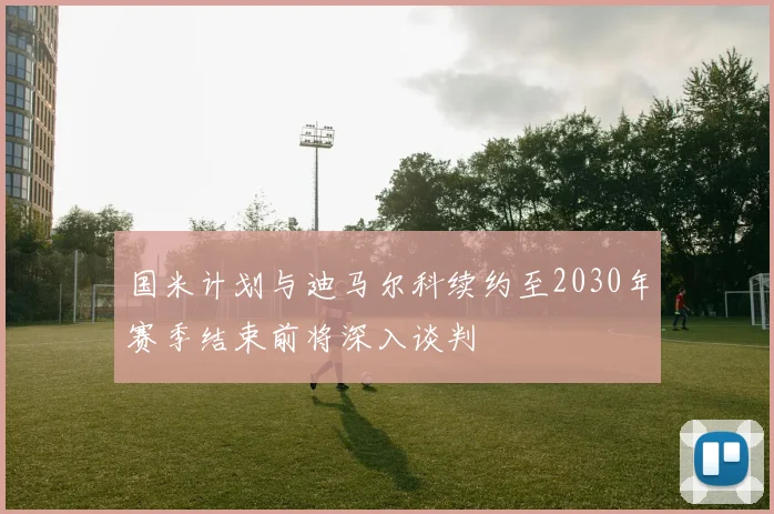 国米计划与迪马尔科续约至2030年赛季结束前将深入谈判