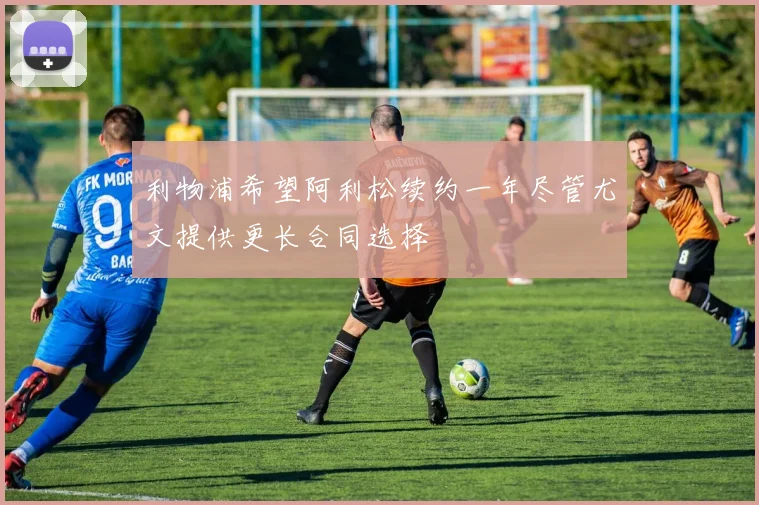 利物浦希望阿利松续约一年尽管尤文提供更长合同选择