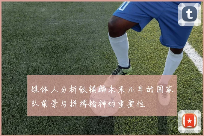 媒体人分析张镇麟未来几年的国家队前景与拼搏精神的重要性