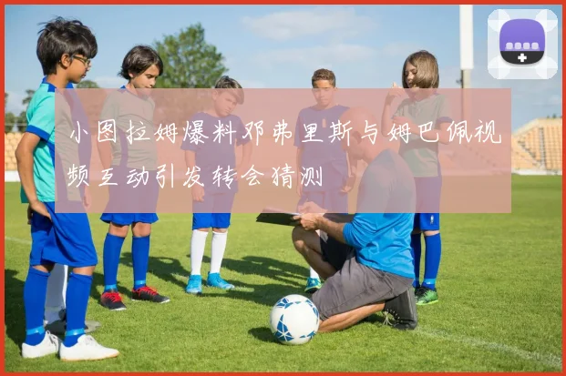 小图拉姆爆料邓弗里斯与姆巴佩视频互动引发转会猜测