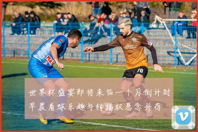 世界杯盛宴即将来临一个月倒计时早晨看球乐趣与转播权悬念并存