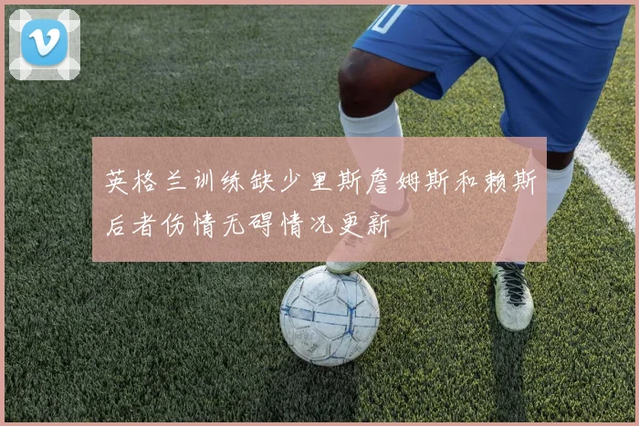 英格兰训练缺少里斯詹姆斯和赖斯后者伤情无碍情况更新