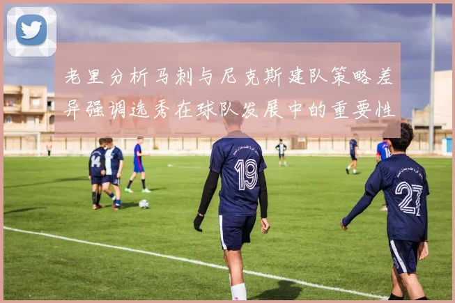 老里分析马刺与尼克斯建队策略差异强调选秀在球队发展中的重要性