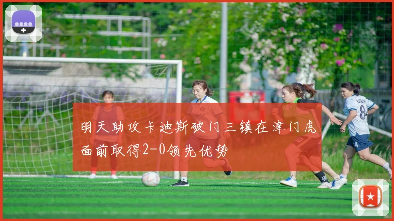 明天助攻卡迪斯破门三镇在津门虎面前取得2-0领先优势