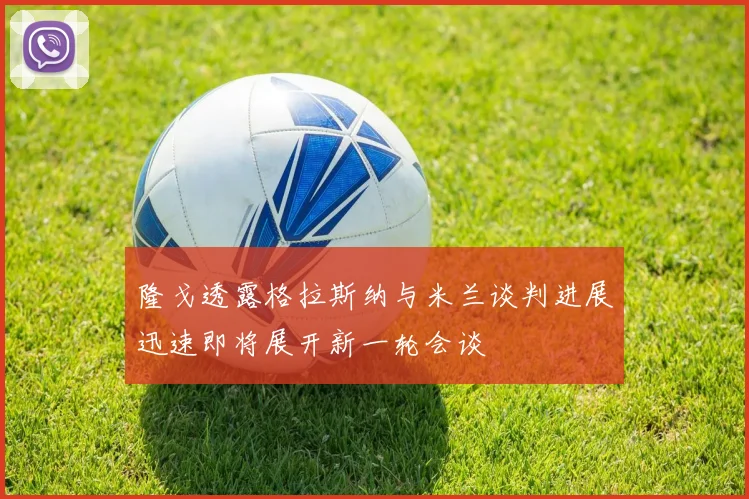 隆戈透露格拉斯纳与米兰谈判进展迅速即将展开新一轮会谈