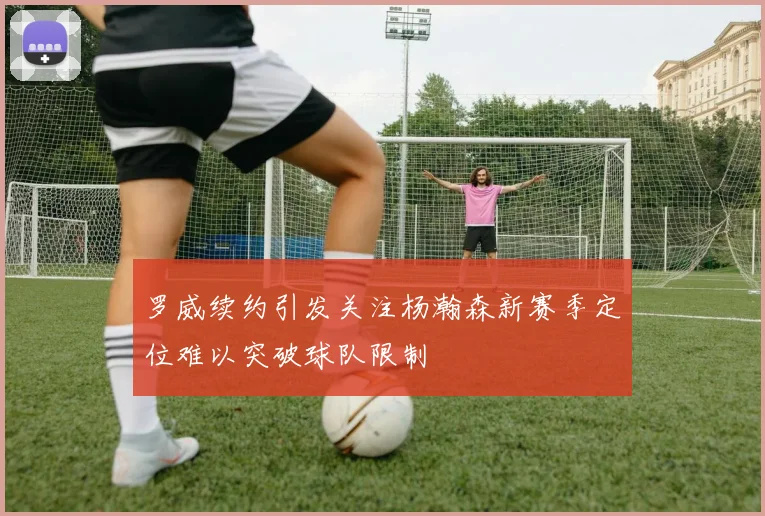 罗威续约引发关注杨瀚森新赛季定位难以突破球队限制