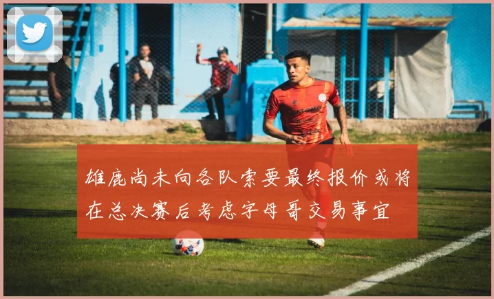 雄鹿尚未向各队索要最终报价或将在总决赛后考虑字母哥交易事宜