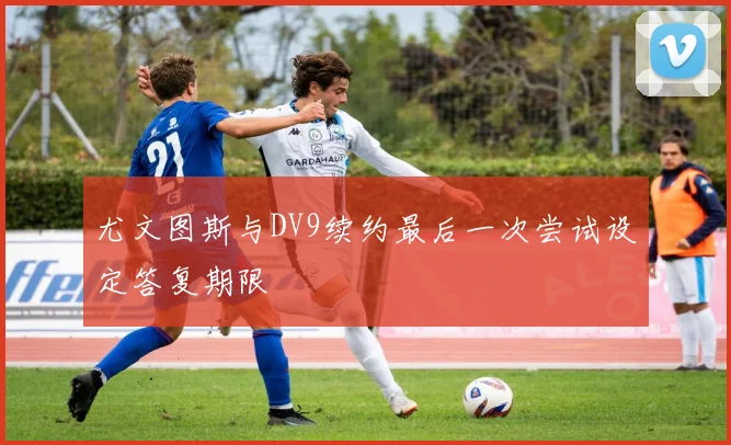 尤文图斯与DV9续约最后一次尝试设定答复期限