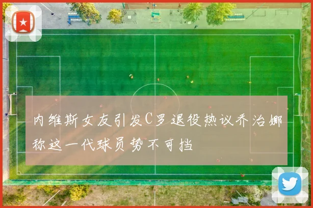 内维斯女友引发C罗退役热议乔治娜称这一代球员势不可挡