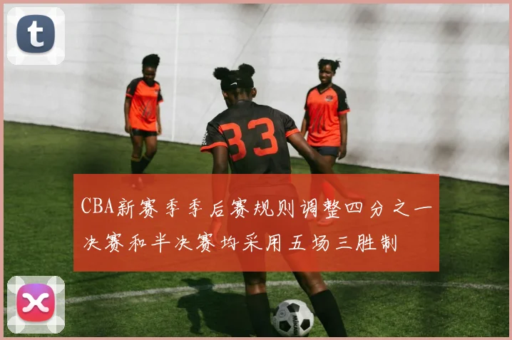 CBA新赛季季后赛规则调整四分之一决赛和半决赛均采用五场三胜制