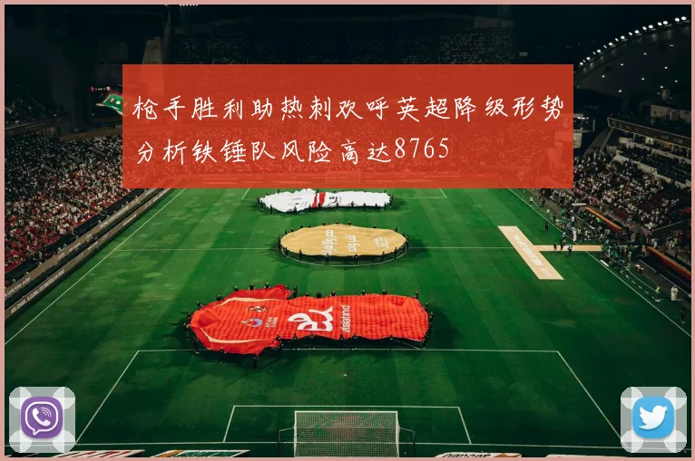 枪手胜利助热刺欢呼英超降级形势分析铁锤队风险高达8765