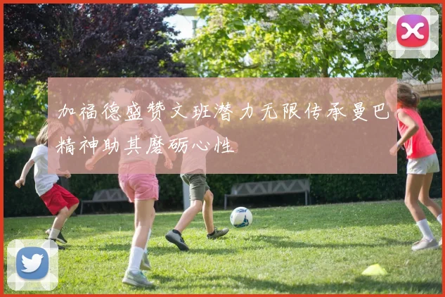 加福德盛赞文班潜力无限传承曼巴精神助其磨砺心性