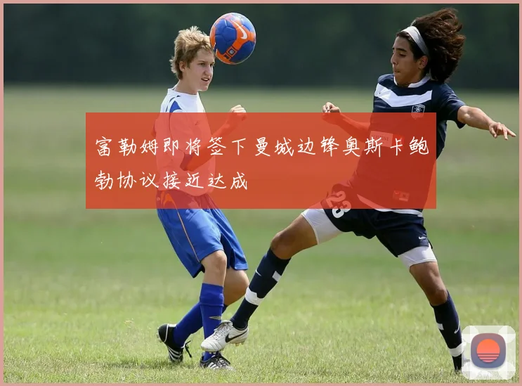 富勒姆即将签下曼城边锋奥斯卡鲍勃协议接近达成