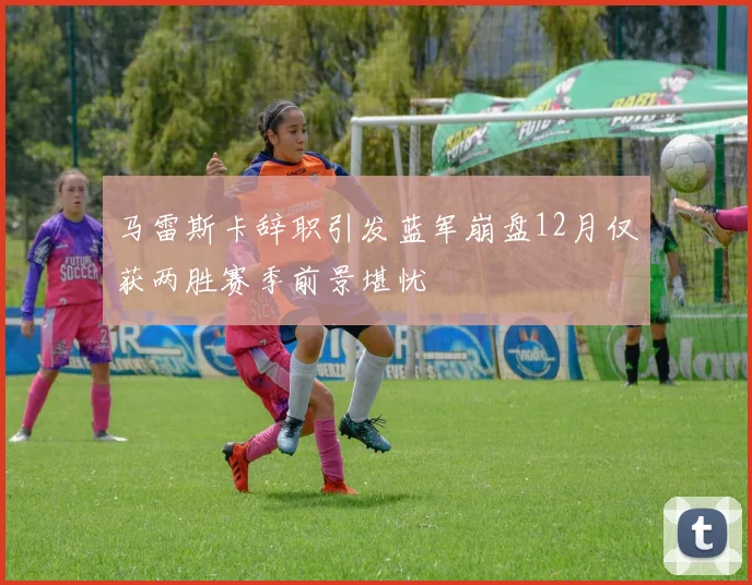 马雷斯卡辞职引发蓝军崩盘12月仅获两胜赛季前景堪忧
