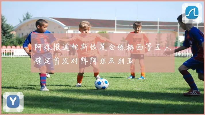 阿媒报道帕斯恢复合练梅西等五人确定首发对阵阿尔及利亚