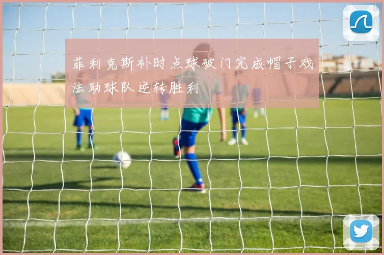 菲利克斯补时点球破门完成帽子戏法助球队逆转胜利