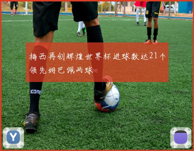 梅西再创辉煌世界杯进球数达21个领先姆巴佩两球
