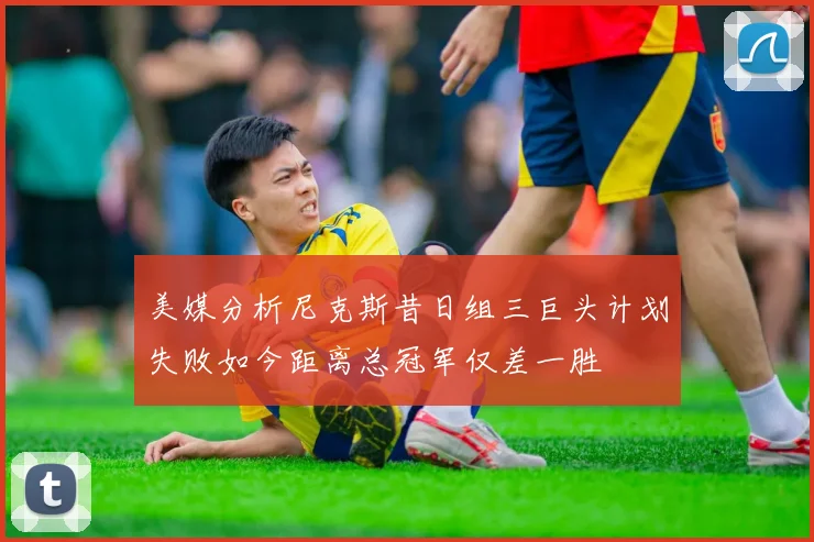 美媒分析尼克斯昔日组三巨头计划失败如今距离总冠军仅差一胜