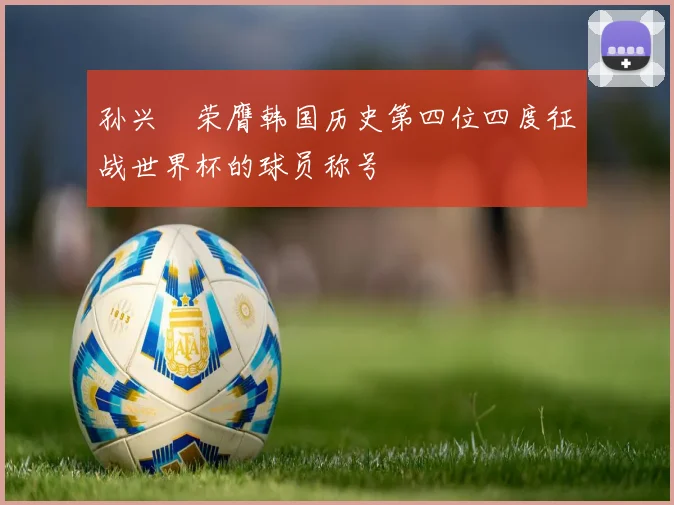 孙兴慜荣膺韩国历史第四位四度征战世界杯的球员称号