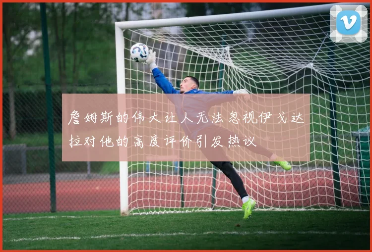 詹姆斯的伟大让人无法忽视伊戈达拉对他的高度评价引发热议